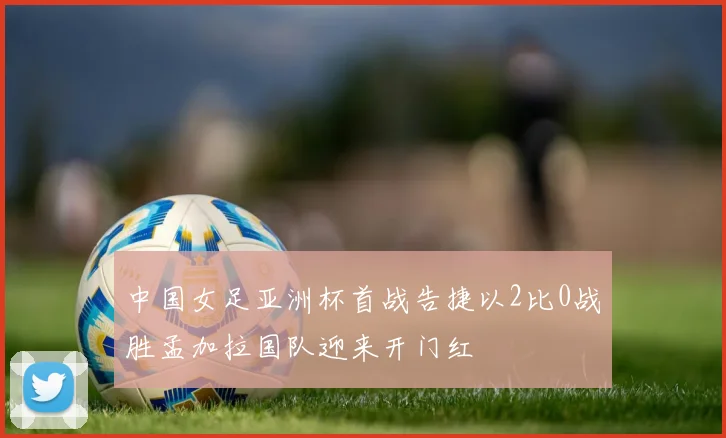 中国女足亚洲杯首战告捷以2比0战胜孟加拉国队迎来开门红