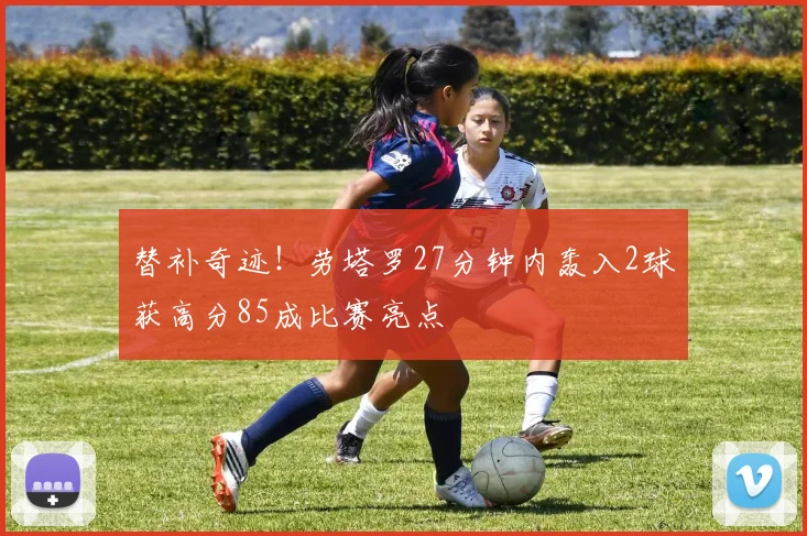 替补奇迹！劳塔罗27分钟内轰入2球获高分85成比赛亮点