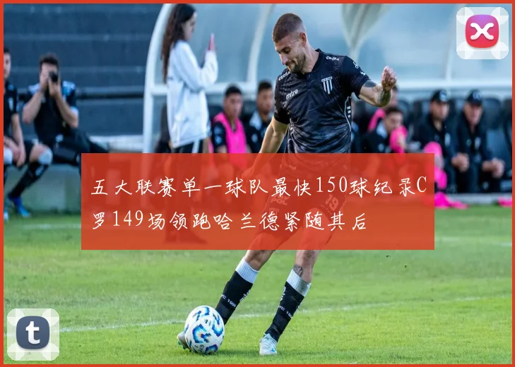 五大联赛单一球队最快150球纪录C罗149场领跑哈兰德紧随其后