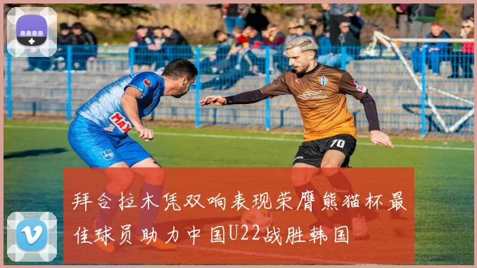 拜合拉木凭双响表现荣膺熊猫杯最佳球员助力中国U22战胜韩国