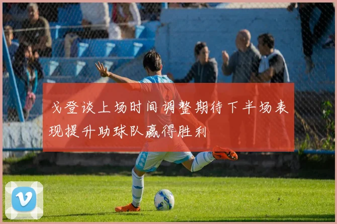 戈登谈上场时间调整期待下半场表现提升助球队赢得胜利