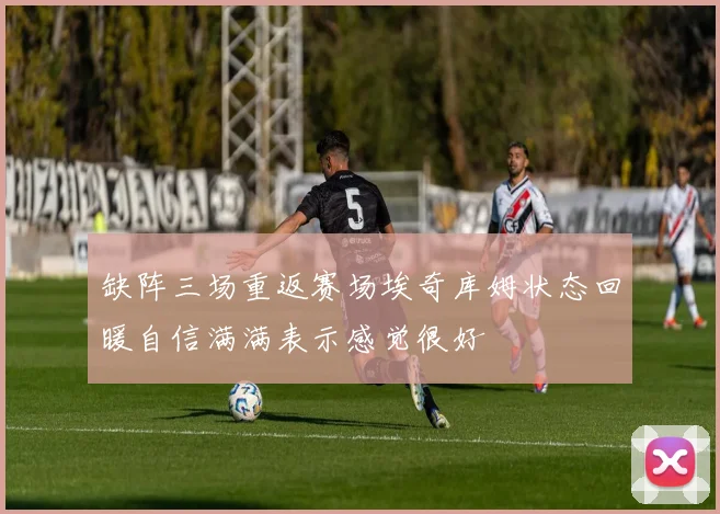 缺阵三场重返赛场埃奇库姆状态回暖自信满满表示感觉很好