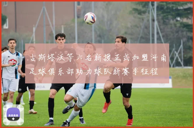 古斯塔沃等六名新援正式加盟河南足球俱乐部助力球队新赛季征程