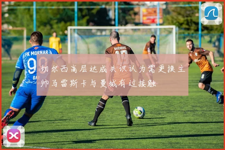 切尔西高层达成共识认为需更换主帅马雷斯卡与曼城有过接触