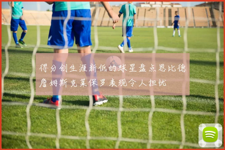 得分创生涯新低的球星盘点恩比德詹姆斯克莱保罗表现令人担忧