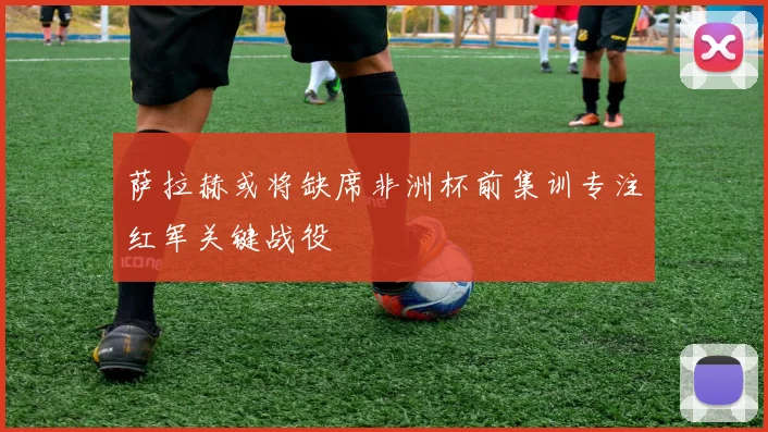 萨拉赫或将缺席非洲杯前集训专注红军关键战役