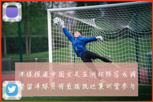 津媒报道中国女足亚洲杯阵容或调整留洋球员将直接抵达集训营参与备战