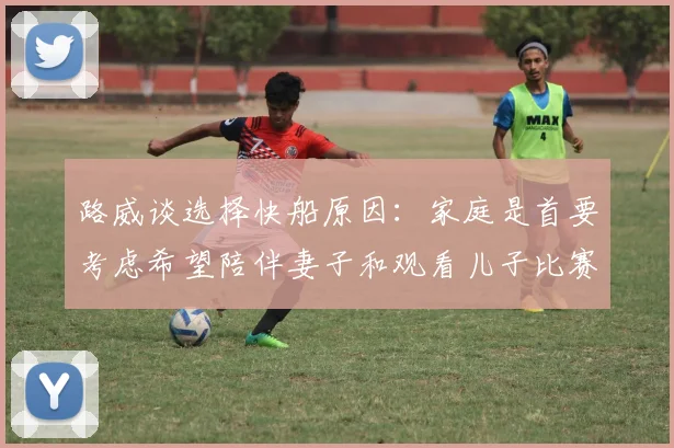 路威谈选择快船原因：家庭是首要考虑希望陪伴妻子和观看儿子比赛