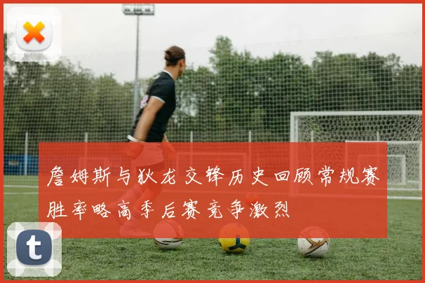 詹姆斯与狄龙交锋历史回顾常规赛胜率略高季后赛竞争激烈