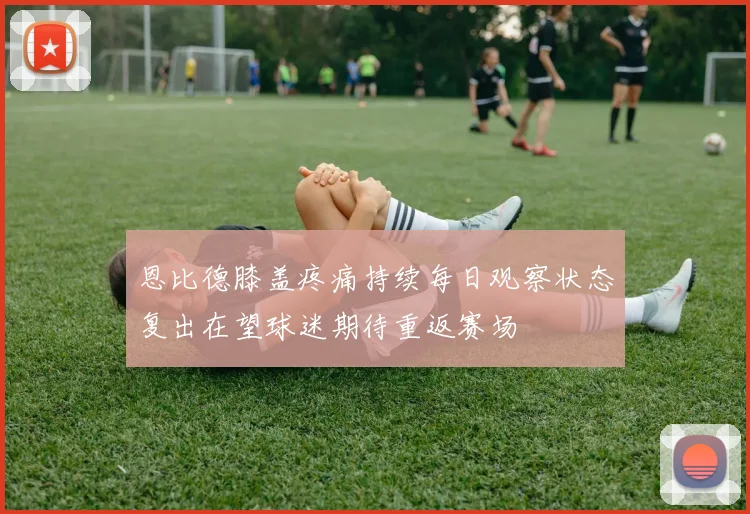恩比德膝盖疼痛持续每日观察状态复出在望球迷期待重返赛场