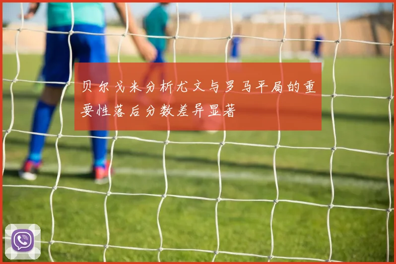 贝尔戈米分析尤文与罗马平局的重要性落后分数差异显著
