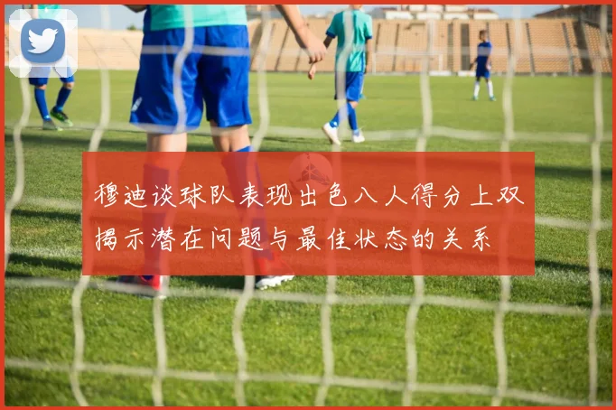 穆迪谈球队表现出色八人得分上双揭示潜在问题与最佳状态的关系