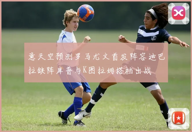 意天空预测罗马尤文首发阵容迪巴拉缺阵库普与K图拉姆搭档出战