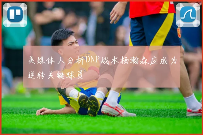 美媒体人分析DNP战术杨瀚森应成为逆转关键球员