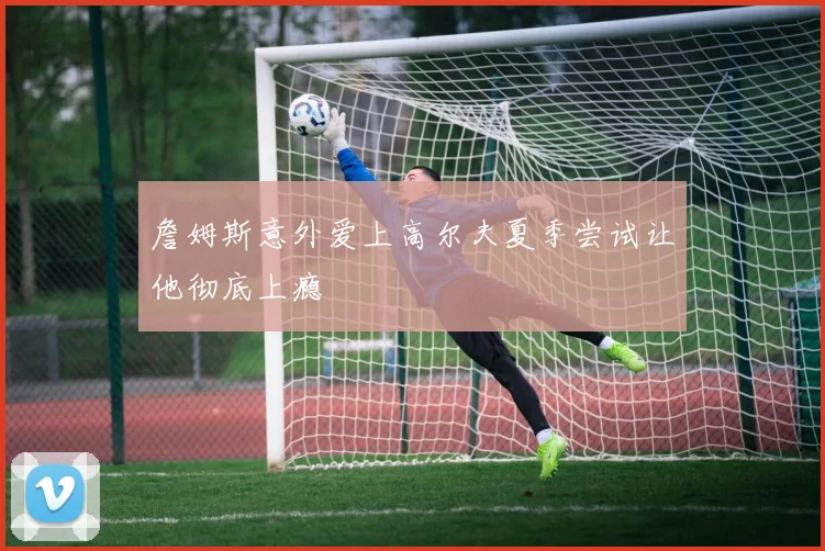 詹姆斯意外爱上高尔夫夏季尝试让他彻底上瘾