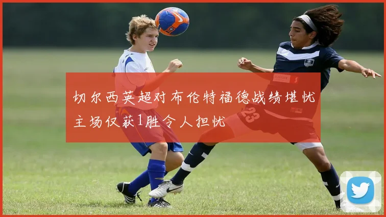 切尔西英超对布伦特福德战绩堪忧主场仅获1胜令人担忧