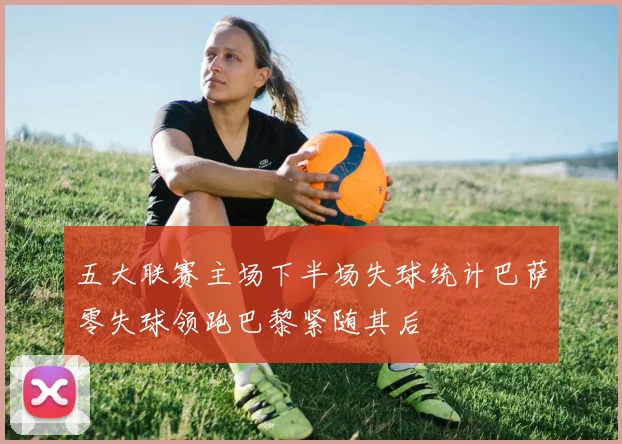五大联赛主场下半场失球统计巴萨零失球领跑巴黎紧随其后