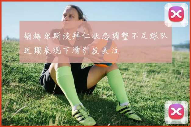 胡梅尔斯谈拜仁状态调整不足球队近期表现下滑引发关注