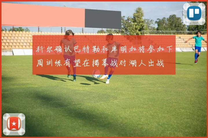 科尔确认巴特勒和库明加将参加下周训练有望在揭幕战对湖人出战