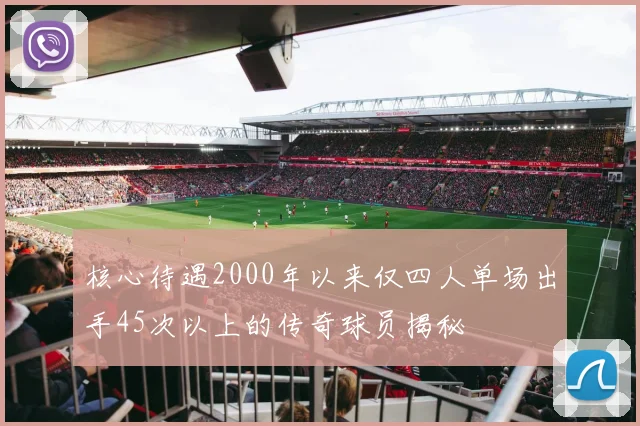 核心待遇2000年以来仅四人单场出手45次以上的传奇球员揭秘