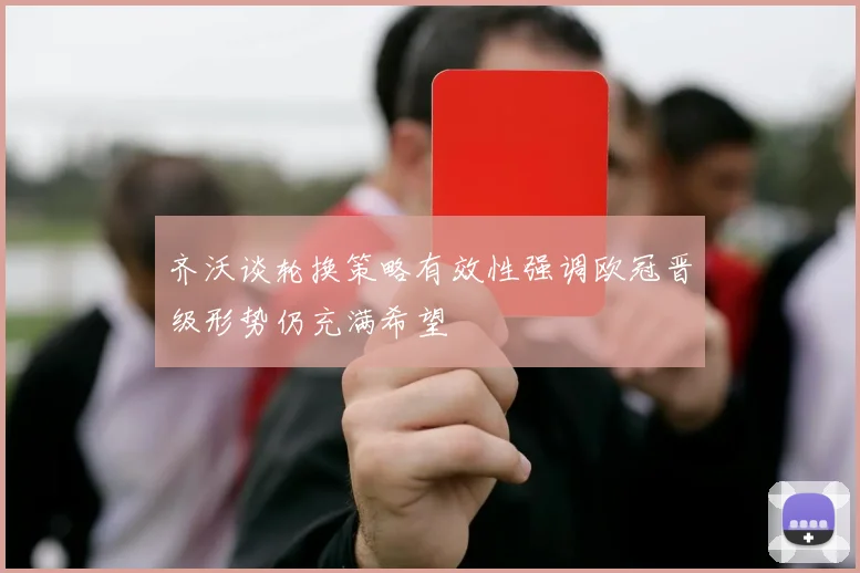 齐沃谈轮换策略有效性强调欧冠晋级形势仍充满希望