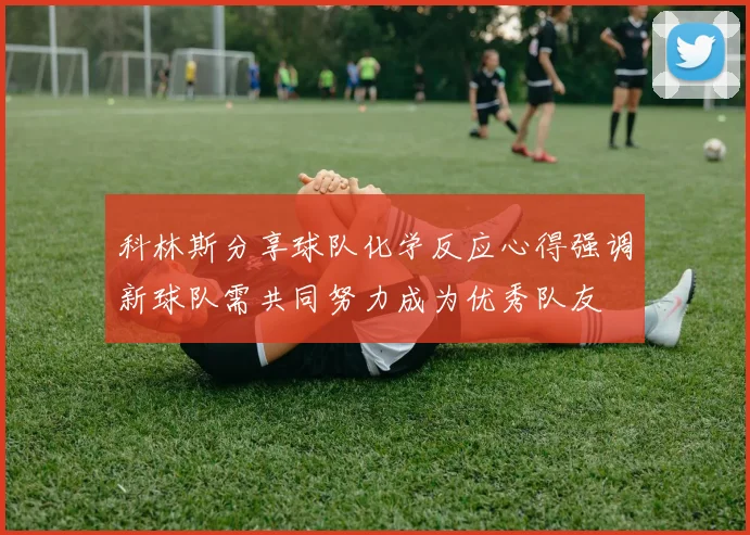 科林斯分享球队化学反应心得强调新球队需共同努力成为优秀队友