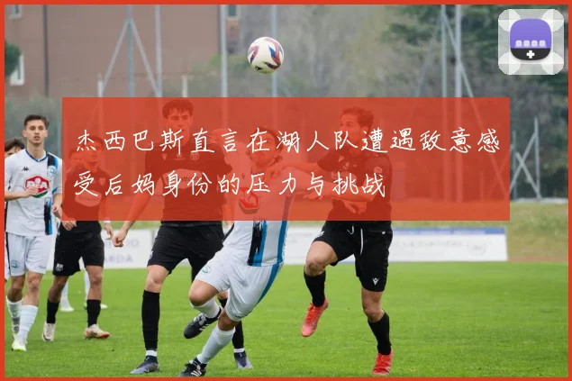 杰西巴斯直言在湖人队遭遇敌意感受后妈身份的压力与挑战