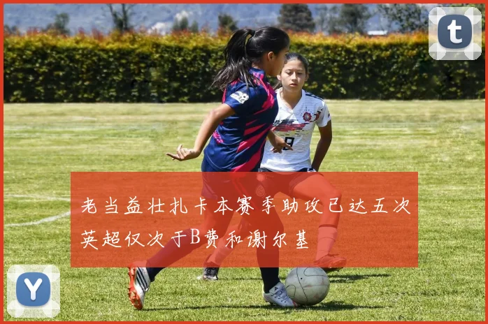 老当益壮扎卡本赛季助攻已达五次英超仅次于B费和谢尔基
