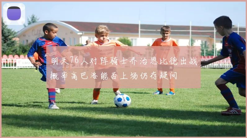 明天76人对阵骑士乔治恩比德出战概率高巴洛能否上场仍存疑问