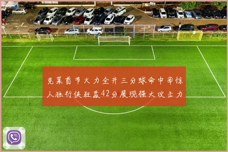 克莱首节火力全开三分球命中率惊人独行侠狂轰42分展现强大攻击力