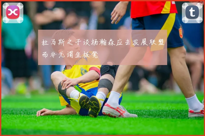杜马斯之子谈杨瀚森应去发展联盟而非无谓坐板凳
