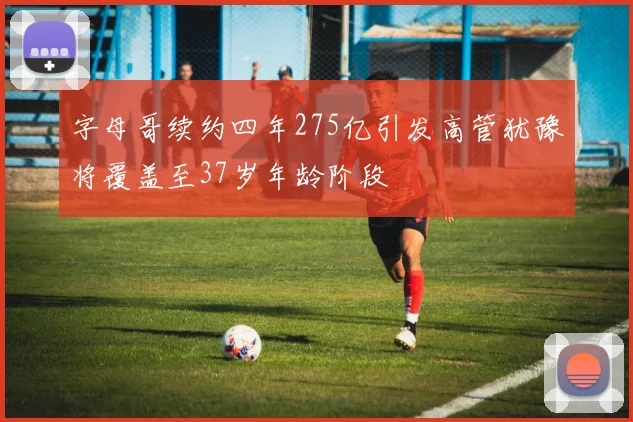 字母哥续约四年275亿引发高管犹豫将覆盖至37岁年龄阶段
