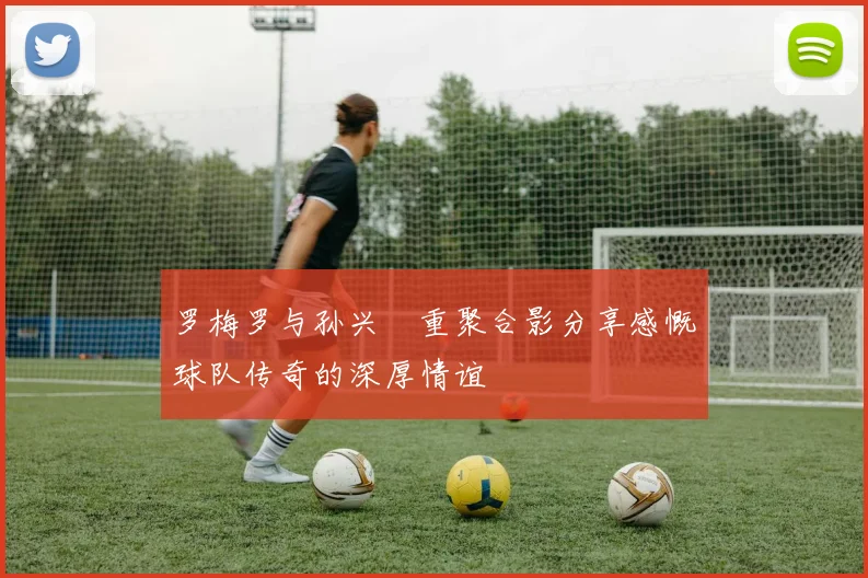 罗梅罗与孙兴慜重聚合影分享感慨球队传奇的深厚情谊