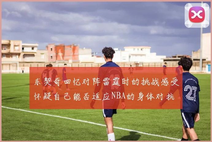东契奇回忆对阵雷霆时的挑战感受怀疑自己能否适应NBA的身体对抗