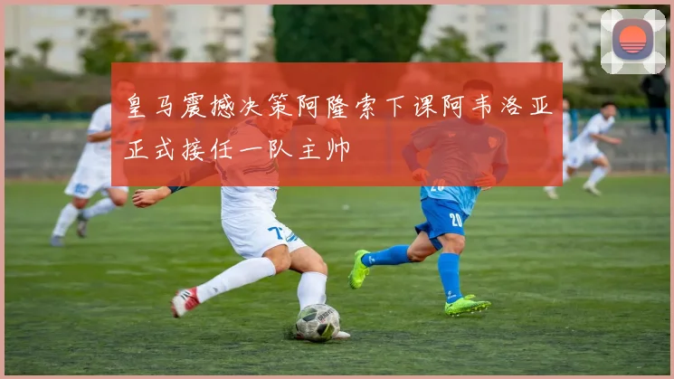 皇马震撼决策阿隆索下课阿韦洛亚正式接任一队主帅